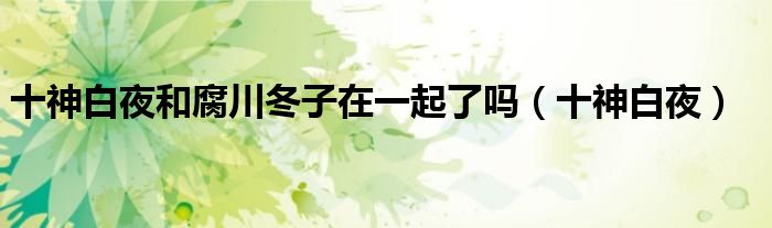 十神白夜和腐川冬子在一起了吗(十神白夜)
