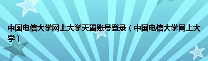 中国电信大学网上大学天翼账号登录(中国电信大学网上大学)