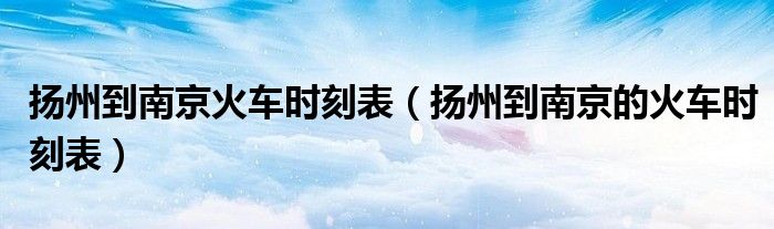 扬州到南京火车时刻表(扬州到南京的火车时刻表)