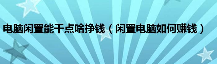 电脑闲置能干点啥挣钱(闲置电脑如何赚钱)