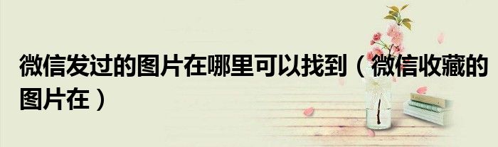 微信发过的图片在哪里可以找到(微信收藏的图片在)