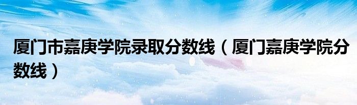 厦门市嘉庚学院录取分数线(厦门嘉庚学院分数线)
