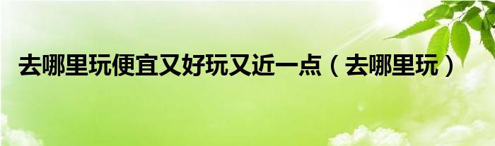 去哪里玩便宜又好玩又近一点(去哪里玩)