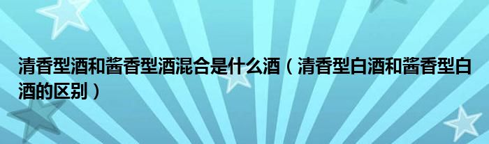 清香型酒和酱香型酒混合是什么酒(清香型白酒和酱香型白酒的区别)