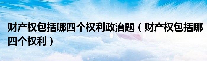 财产权包括哪四个权利政治题(财产权包括哪四个权利)