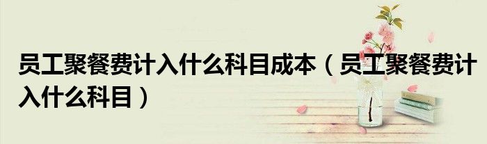 员工聚餐费计入什么科目成本(员工聚餐费计入什么科目)