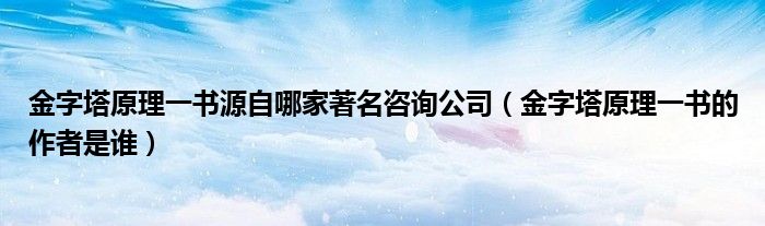 金字塔原理一书源自哪家著名咨询公司(金字塔原理一书的作者是谁)