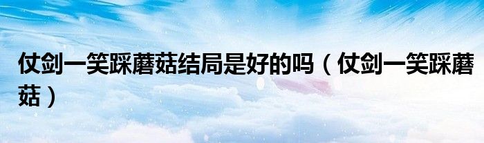 仗剑一笑踩蘑菇结局是好的吗（仗剑一笑踩蘑菇）
