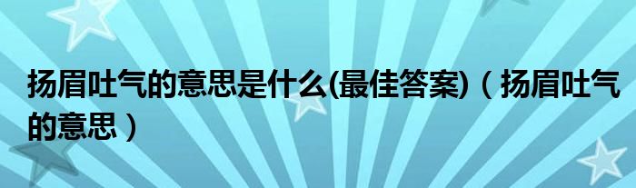 扬眉吐气的意思是什么(最佳答案)(扬眉吐气的意思)