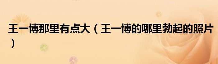 王一博那里有点大(王一博的哪里勃起的照片)