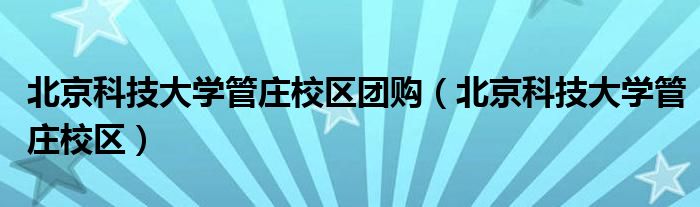 北京科技大学管庄校区团购(北京科技大学管庄校区)