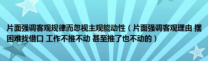 片面强调客观规律而忽视主观能动性(片面强调客观理由 摆困难找借口 工作不推不动 甚至推了也不动的)