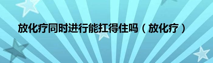 放化疗同时进行能扛得住吗(放化疗)