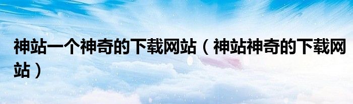 神站一个神奇的下载网站(神站神奇的下载网站)