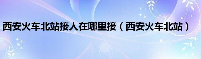 西安火车北站接人在哪里接(西安火车北站)