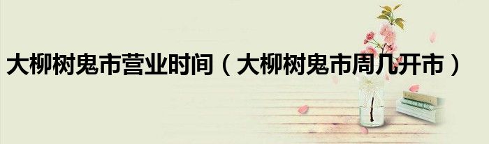 大柳树鬼市营业时间(大柳树鬼市周几开市)