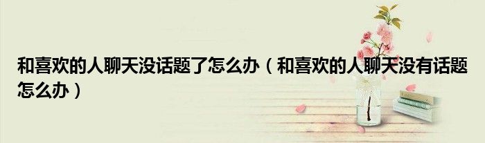 和喜欢的人聊天没话题了怎么办(和喜欢的人聊天没有话题怎么办)