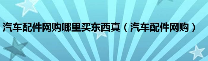 汽车配件网购哪里买东西真(汽车配件网购)