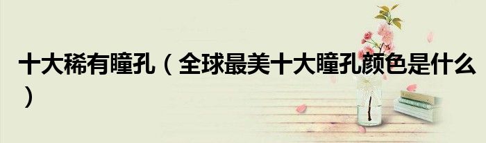 十大稀有瞳孔(全球最美十大瞳孔颜色是什么)