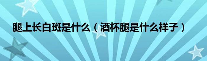 腿上长白斑是什么(酒杯腿是什么样子)