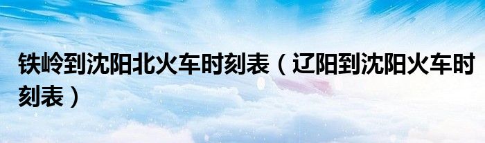 铁岭到沈阳北火车时刻表(辽阳到沈阳火车时刻表)