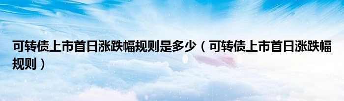 可转债上市首日涨跌幅规则是多少(可转债上市首日涨跌幅规则)