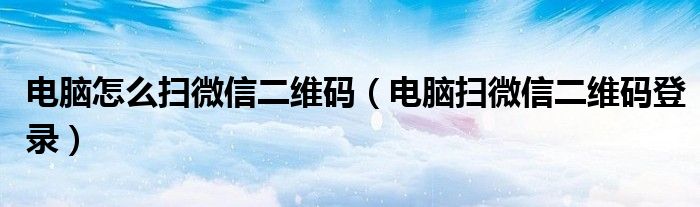电脑怎么扫微信二维码(电脑扫微信二维码登录)