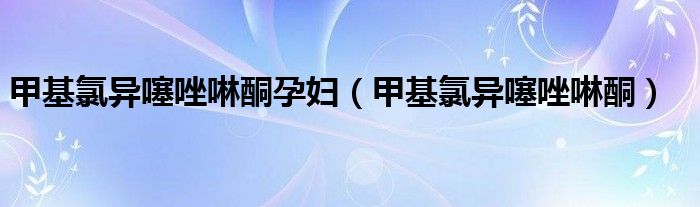甲基氯异噻唑啉酮孕妇(甲基氯异噻唑啉酮)