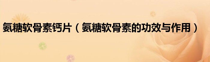 氨糖软骨素钙片(氨糖软骨素的功效与作用)