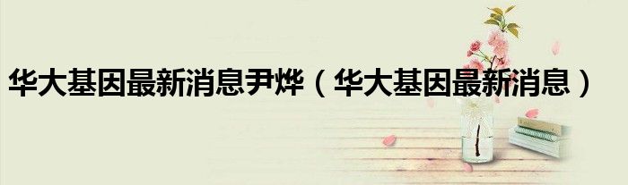 华大基因最新消息尹烨(华大基因最新消息)