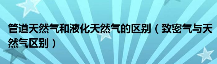 管道天然气和液化天然气的区别(致密气与天然气区别)