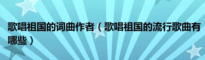 歌唱祖国的词曲作者(歌唱祖国的流行歌曲有哪些)