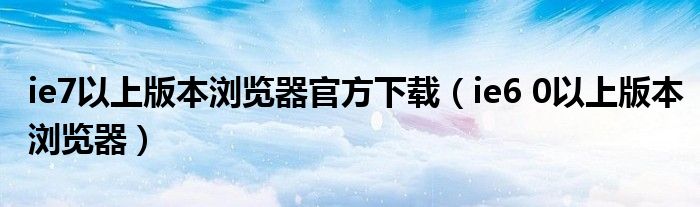 ie7以上版本浏览器官方下载(ie6 0以上版本浏览器)