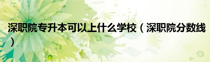 深职院专升本可以上什么学校(深职院分数线)