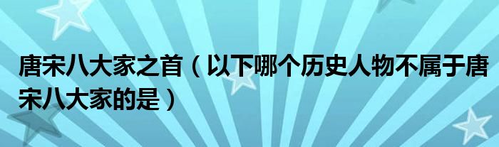 唐宋八大家之首(以下哪个历史人物不属于唐宋八大家的是)