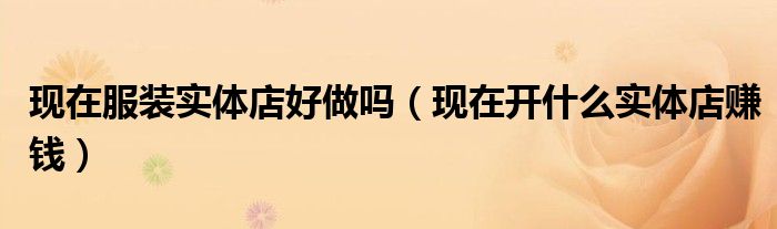现在服装实体店好做吗(现在开什么实体店赚钱)