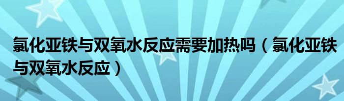 氯化亚铁与双氧水反应需要加热吗(氯化亚铁与双氧水反应)