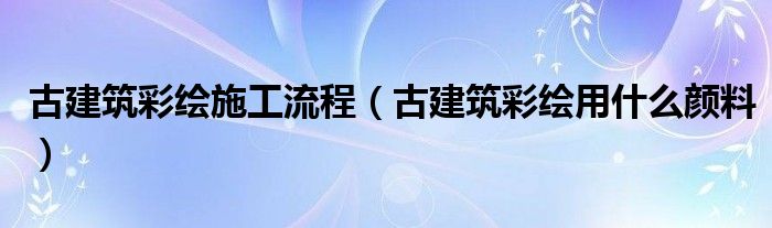 古建筑彩绘施工流程(古建筑彩绘用什么颜料)