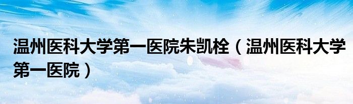 温州医科大学第一医院朱凯栓(温州医科大学第一医院)