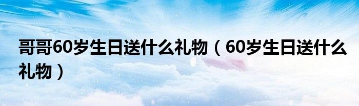 哥哥60岁生日送什么礼物(60岁生日送什么礼物)