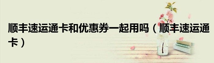 顺丰速运通卡和优惠券一起用吗(顺丰速运通卡)