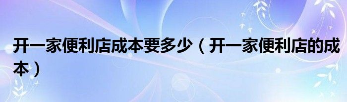 开一家便利店成本要多少（开一家便利店的成本）