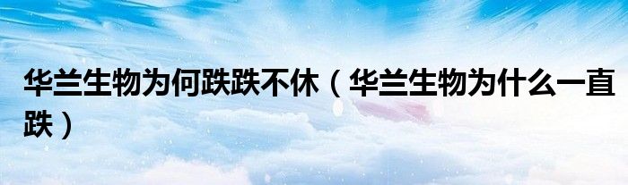 华兰生物为何跌跌不休(华兰生物为什么一直跌)
