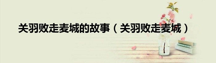 关羽败走麦城的故事(关羽败走麦城)