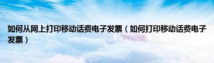 如何从网上打印移动话费电子发票(如何打印移动话费电子发票)