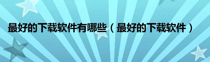 最好的下载软件有哪些(最好的下载软件)