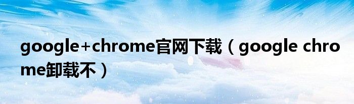 google+chrome官网下载(google chrome卸载不)