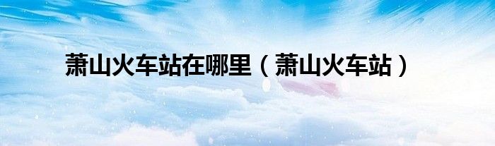 萧山火车站在哪里(萧山火车站)