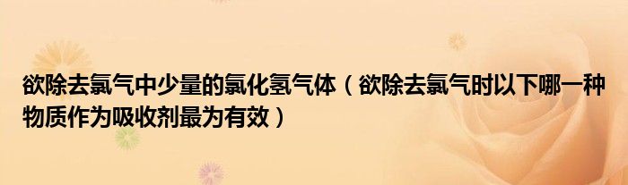 欲除去氯气中少量的氯化氢气体(欲除去氯气时以下哪一种物质作为吸收剂最为有效)