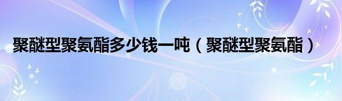 聚醚型聚氨酯多少钱一吨(聚醚型聚氨酯)